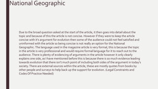 Due to the broad question asked at the start of the article, it then goes into detail about the
topic and because of this the article is not concise. However if they were to keep the article
concise with it’s argument for evolution then some of the audience could not feel satisfied and
uninformed with the article so being concise is not really an option for the National
Geographic.The language used in the magazine article is very formal, this is because the topic
in the article is very professional and would require formal language for it to reach out to the
audience.There is plenty of evidencing of arguments in the article however it only clearly
explains one side, as I have mentioned before this is because there is so much evidence leading
towards evolution that there isn’t much point of including both sides of the argument in today’s
society.There are external sources within the article, these are mostly quotes from books by
other people and surveys to help back up the support for evolution. (Legal Constraints and
Codes Of Practice Needed)
National Geographic
 