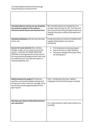 L3 Creative MediaProduction&Technology
Factual ProductionTreatmentForm
Intendedaudience and how are you designing
your project to appeal to that audience –
reference stylisticchoicesand intentionshere
My intendedaudience are football fans( on
average malesbetween16- 50). I feel like each
serieswouldhostadifferenttargetaudience as
theydbe focusedona differentperspective of
football.
Intendedcontributors [whowill youinterview,
talkto, etc]
A mate whosharesan interestinfootball andis
capable of backingtheirownopinion
confidently.
Sources for visual materials [thisisphotos,
footage,images,etcyouintendtouse onthe
project– rememberALLWORK SHOULD BE
ORIGINALor fromappropriate archive sources
thismeansphotos/footage youdon’townmust
be modifiedtoyourownstyle andoutputi.e.
rotoscopingphotos,etc]
 Firstintroductoryinterview of guest
 Shotof the two at a table debating
 Oldarchive footage of the playersthey
are talkingabout
Outline structure for project[for videothis
couldbe a sectionedbreakdownwithgeneral
timingsuchas intro,interview,montage,etcfor
Fanzine thiscouldbe page breakdownsfrom
pg1 to pg 12]
Intro– introductoryinterview –debate –
infographicof the XIwiththe playerincluded.
How does your chosenmedium/format linkto
your specialism? It’sa videoandthatis whatI want to dofor my
final FMP.
 