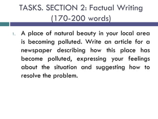 TASKS. SECTION 2: Factual Writing
(170-200 words)
1. A place of natural beauty in your local area
is becoming polluted. Write an article for a
newspaper describing how this place has
become polluted, expressing your feelings
about the situation and suggesting how to
resolve the problem.
 