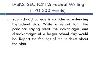 TASKS. SECTION 2: Factual Writing
(170-200 words)
2. Your school/ college is considering extending
the school day. Write a report for the
principal saying what the advantages and
disadvantages of a longer school day would
be. Report the feelings of the students about
the plan.
 