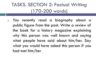 TASKS. SECTION 2: Factual Writing
(170-200 words)
3. You recently read a biography about a
public figure from the past. Write a review of
the book for a history magazine explaining
why this person was well known and saying
what people have said about him/her. Say
what you would have asked this person if you
had met him/her
 