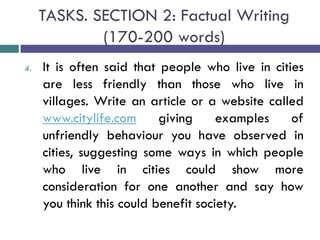 TASKS. SECTION 2: Factual Writing
(170-200 words)
4. It is often said that people who live in cities
are less friendly than those who live in
villages. Write an article or a website called
www.citylife.com giving examples of
unfriendly behaviour you have observed in
cities, suggesting some ways in which people
who live in cities could show more
consideration for one another and say how
you think this could benefit society.
 