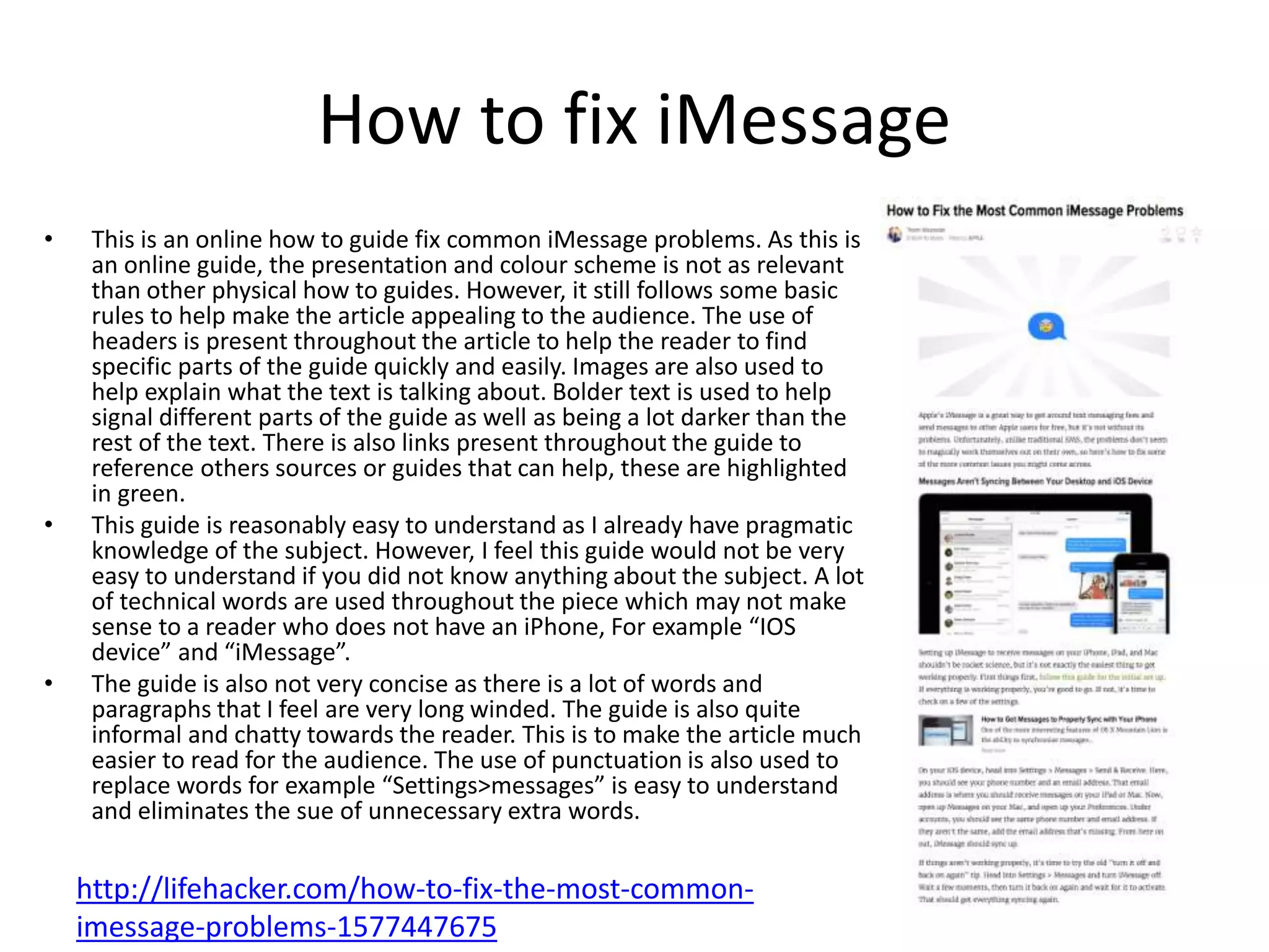 How to fix iMessage
• This is an online how to guide fix common iMessage problems. As this is
an online guide, the presentation and colour scheme is not as relevant
than other physical how to guides. However, it still follows some basic
rules to help make the article appealing to the audience. The use of
headers is present throughout the article to help the reader to find
specific parts of the guide quickly and easily. Images are also used to
help explain what the text is talking about. Bolder text is used to help
signal different parts of the guide as well as being a lot darker than the
rest of the text. There is also links present throughout the guide to
reference others sources or guides that can help, these are highlighted
in green.
• This guide is reasonably easy to understand as I already have pragmatic
knowledge of the subject. However, I feel this guide would not be very
easy to understand if you did not know anything about the subject. A lot
of technical words are used throughout the piece which may not make
sense to a reader who does not have an iPhone, For example “IOS
device” and “iMessage”.
• The guide is also not very concise as there is a lot of words and
paragraphs that I feel are very long winded. The guide is also quite
informal and chatty towards the reader. This is to make the article much
easier to read for the audience. The use of punctuation is also used to
replace words for example “Settings>messages” is easy to understand
and eliminates the sue of unnecessary extra words.
http://lifehacker.com/how-to-fix-the-most-common-
imessage-problems-1577447675
 