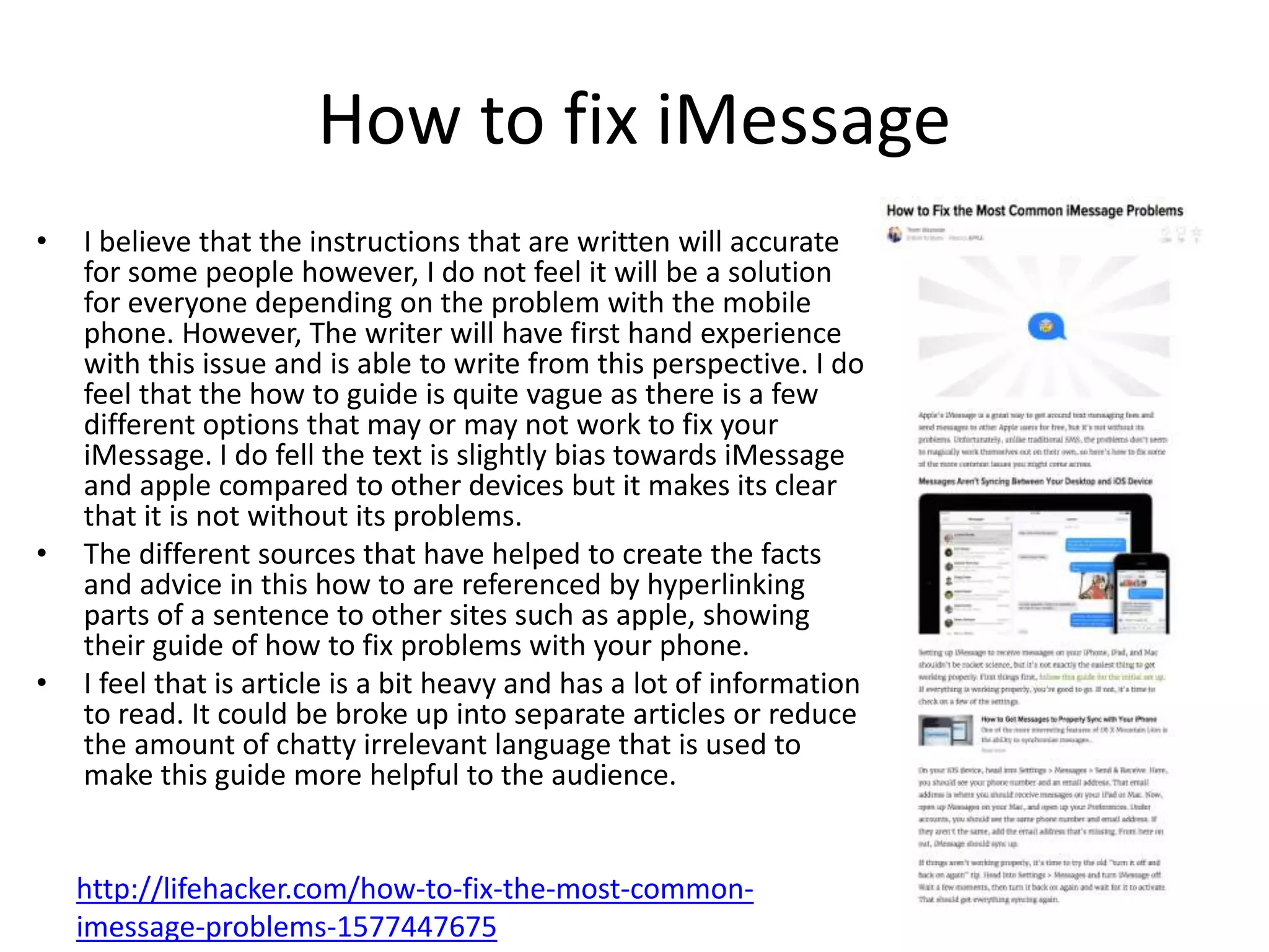 How to fix iMessage
• I believe that the instructions that are written will accurate
for some people however, I do not feel it will be a solution
for everyone depending on the problem with the mobile
phone. However, The writer will have first hand experience
with this issue and is able to write from this perspective. I do
feel that the how to guide is quite vague as there is a few
different options that may or may not work to fix your
iMessage. I do fell the text is slightly bias towards iMessage
and apple compared to other devices but it makes its clear
that it is not without its problems.
• The different sources that have helped to create the facts
and advice in this how to are referenced by hyperlinking
parts of a sentence to other sites such as apple, showing
their guide of how to fix problems with your phone.
• I feel that is article is a bit heavy and has a lot of information
to read. It could be broke up into separate articles or reduce
the amount of chatty irrelevant language that is used to
make this guide more helpful to the audience.
http://lifehacker.com/how-to-fix-the-most-common-
imessage-problems-1577447675
 