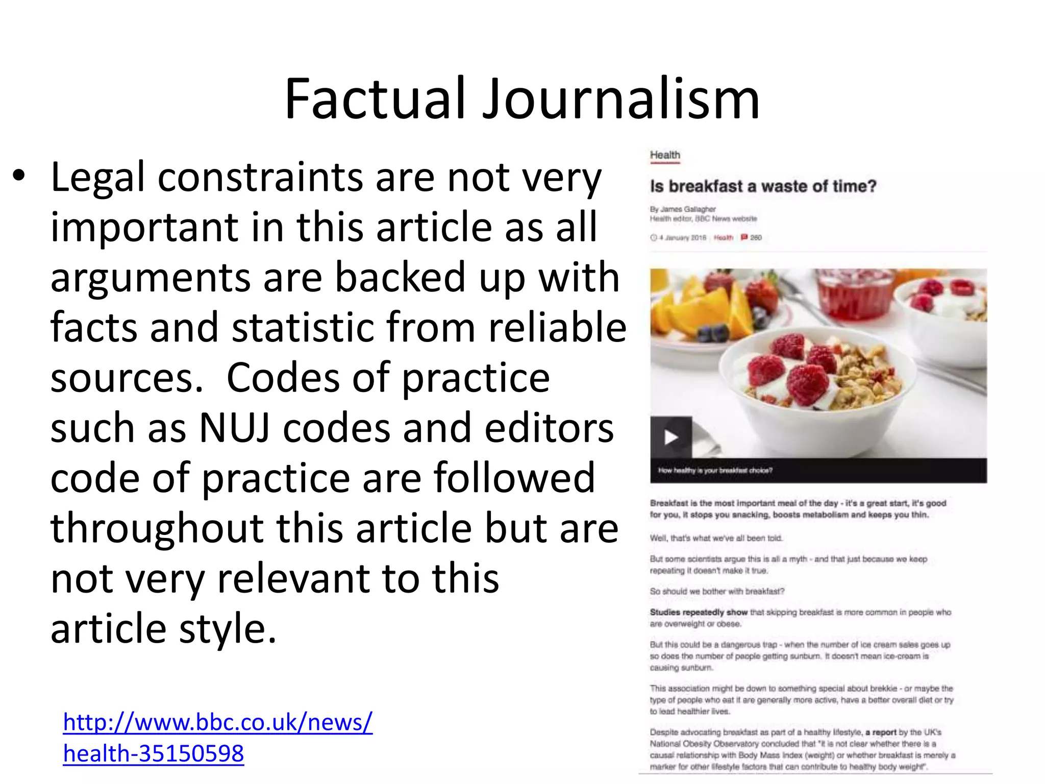 Factual Journalism
• Legal constraints are not very
important in this article as all
arguments are backed up with
facts and statistic from reliable
sources. Codes of practice
such as NUJ codes and editors
code of practice are followed
throughout this article but are
not very relevant to this
article style.
http://www.bbc.co.uk/news/
health-35150598
 