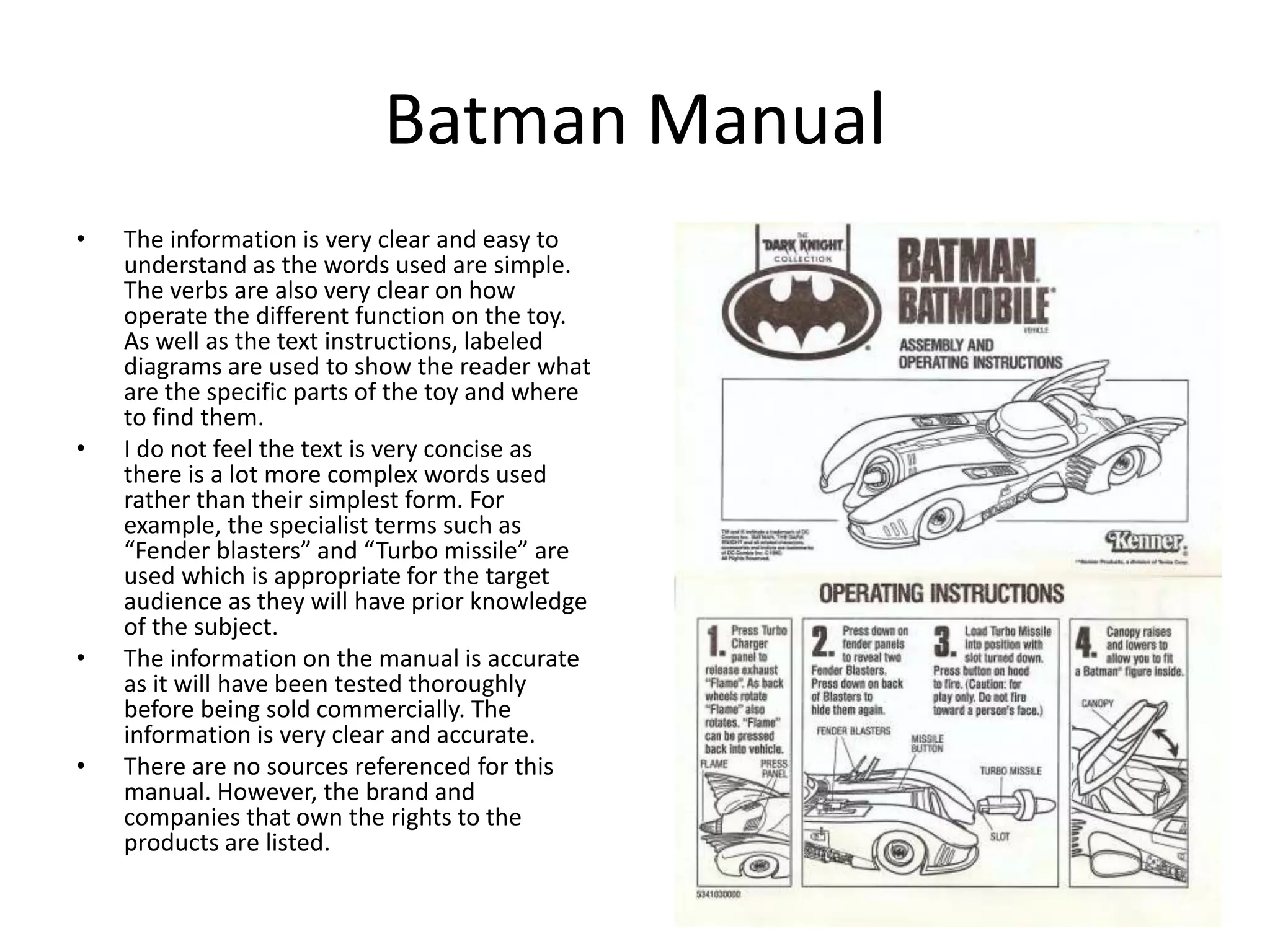 Batman Manual
• The information is very clear and easy to
understand as the words used are simple.
The verbs are also very clear on how
operate the different function on the toy.
As well as the text instructions, labeled
diagrams are used to show the reader what
are the specific parts of the toy and where
to find them.
• I do not feel the text is very concise as
there is a lot more complex words used
rather than their simplest form. For
example, the specialist terms such as
“Fender blasters” and “Turbo missile” are
used which is appropriate for the target
audience as they will have prior knowledge
of the subject.
• The information on the manual is accurate
as it will have been tested thoroughly
before being sold commercially. The
information is very clear and accurate.
• There are no sources referenced for this
manual. However, the brand and
companies that own the rights to the
products are listed.
 