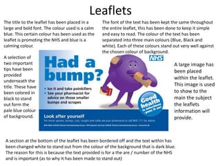 Leaflets
The title to the leaflet has been placed in a
large and bold font. The colour used is a calm
blue. This certain colour has been used as the
leaflet is promoting the NHS and blue is a
calming colour.
A selection of
two important
tips have been
provided
underneath the
title. These have
been colored in
black to stand
out form the
pale blue colour
of background.
A section at the bottom of the leaflet has been bordered off and the text within has
been changed white to stand out from the colour of the background that is dark blue.
The reason for this is because the text provided is for a the are / number of the NHS
and is important (as to why it has been made to stand out)
The font of the text has been kept the same throughout
the entire leaflet, this has been done to keep it simple
and easy to read. The colour of the text has been
separated into three main colours (Blue, Black and
white). Each of these colours stand out very well against
the chosen colour of background.
A large image has
been placed
within the leaflet.
This image is used
to show to the
main the subject
the leaflets
information will
provide.
 
