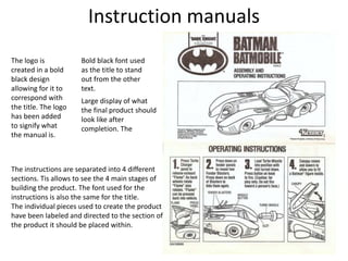 Instruction manuals
Bold black font used
as the title to stand
out from the other
text.
Large display of what
the final product should
look like after
completion. The
The instructions are separated into 4 different
sections. Tis allows to see the 4 main stages of
building the product. The font used for the
instructions is also the same for the title.
The individual pieces used to create the product
have been labeled and directed to the section of
the product it should be placed within.
The logo is
created in a bold
black design
allowing for it to
correspond with
the title. The logo
has been added
to signify what
the manual is.
 