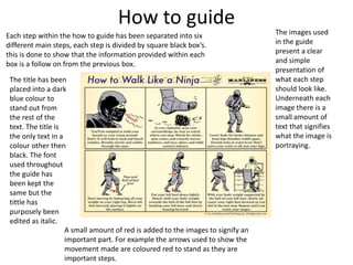How to guide
Each step within the how to guide has been separated into six
different main steps, each step is divided by square black box’s.
this is done to show that the information provided within each
box is a follow on from the previous box.
The title has been
placed into a dark
blue colour to
stand out from
the rest of the
text. The title is
the only text in a
colour other then
black. The font
used throughout
the guide has
been kept the
same but the
tittle has
purposely been
edited as italic.
The images used
in the guide
present a clear
and simple
presentation of
what each step
should look like.
Underneath each
image there is a
small amount of
text that signifies
what the image is
portraying.
A small amount of red is added to the images to signify an
important part. For example the arrows used to show the
movement made are coloured red to stand as they are
important steps.
 