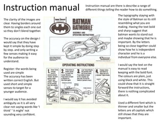 Instruction manual Instruction manual are there is describe a range of
different things telling the reader how to do something.
The typography staying with
the style of Batman so its still
resembling what you are
making. Having the text bold
and sharp suggest that
batman wants to stand out
and maybe showing that he is
important. By the letters
being so close together could
show how he is independent
character and he is a
individual from everyone else.
I would say the text on the
manual is easy to read
keeping with the bold font.
The colours are plain, just
using black and white. This
could show that it is straight
forward the instructions,
there is nothing complicated
about it.
Used a different font which is
thinner and smaller but the
letters are all capitals which
still shows that they are
important.
The clarity of the images are
clear. Having borders around
them to singles each one out
so they don’t blend together.
The accuracy on the design I
would say that they have
kept it simple by doing step
by step. and only writing a
few senses making it easy
for the audience to
understand.
Register: the words being
used are simple
The accuracy has been
written correct English. But
used short and simple
senses to target for a
younger audience.
I would say it has avoided
ambiguity as it is all very
clear not saying words like ‘I
think’ ‘ it might’ not
sounding very confident.
 