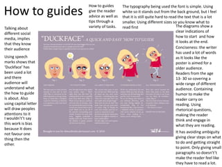 How to guides
How to guides
give the reader
advice as well as
tips through a
variety of tasks.
The typography being used the font is simple. Using
white so it stands out from the back ground, but I feel
that it is still quite hard to read the text that is a lot
smaller. Using different sizes so you know what to
read first The diagrams show a
clear indications of
how to start and how
it looks at the end.
Conciseness: the writer
has used a lot of words
as It looks like the
poster is aimed for a
older audience.
Readers from the age
13- 30 so covering a
wide range of different
audience. Containing
humor to make the
reader carry on
reading. Using
rhetorical questions,
making the reader
think and engage in
what they are reading.
Talking about
different social
media, implies
that they know
their audience
It has avoiding ambiguity
giving clear steps on what
to do and getting straight
to point. Only giving small
paragraphs so doesn't’t
make the reader feel like
they have to read a lot.
Using speech
marks shows that
‘Duckface’ has
been used a lot
and there
audience will
understand what
the how to guide
is about. Also
using capital letter
will draw peoples
attentions to it
I wouldn't’t say
this work is bias
because It does
not favour one
thing then the
other.
 