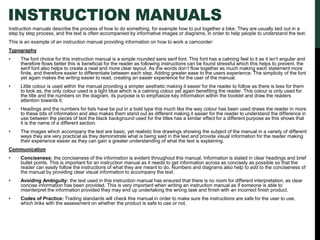 INSTRUCTION MANUALS
Instruction manuals describe the process of how to do something, for example how to put together a bike. They are usually laid out in a
step by step process, and the text is often accompanied by informative images or diagrams, in order to help people to understand the text.
This is an example of an instruction manual providing information on how to work a camcorder:
Typography
• The font choice for this instruction manual is a simple rounded sans serif font. This font has a calming feel to it as it isn't angular and
therefore flows better this is beneficial for the reader as following instructions can be found stressful which this helps to prevent. the
serif font also helps to create a neat and more clear layout. As the words don’t flow together as much making each statement more
finite, and therefore easier to differentiate between each step. Adding greater ease to the users experience. The simplicity of the font
yet again makes the writing easier to read, creating an easier experience for the user of the manual.
• Little colour is used within the manual providing a simpler aesthetic making it easier for the reader to follow as there is less for them
to look as, the only colour used is a light blue which is a calming colour yet again benefiting the reader. This colour is only used for
the title and the numbers on the diagram, its purpose is to emphasize key information within the booklet and draw the readers
attention towards it.
• Headings and the numbers for lists have be put in a bold type this much like the way colour has been used draws the reader in more
to these bits of information and also makes them stand out as different making it easier for the reader to understand the difference in
use between the pieces of text the black background used for the titles has a similar effect for a different purpose as this shows that
it is the name of a different section.
• The images which accompany the text are basic, yet realistic line drawings showing the subject of the manual in a variety of different
ways they are very practical as they demonstrate what is being said in the text and provide visual information for the reader making
their experience easier as they can gain a greater understanding of what the text is explaining.
Communication
• Conciseness: the conciseness of the information is evident throughout this manual. Information is stated in clear headings and brief
bullet points. This is important for an instruction manual as it needs to get information across as concisely as possible so that the
reader can easily follow the instructions of what they are meant to do. Numbers and diagrams also help to add to the conciseness of
the manual by providing clear visual information to accompany the text.
• Avoiding Ambiguity: the text used in this instruction manual has ensured that there is no room for different interpretation, as clear
concise information has been provided. This is very important when writing an instruction manual as if someone is able to
misinterpret the information provided they may end up undertaking the wrong task and finish with an incorrect finish product.
• Codes of Practice: Trading standards will check this manual in order to make sure the instructions are safe for the user to use,
which links with the assessment on whether the product is safe to use or not.
 