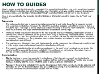 HOW TO GUIDES
How to guides are similar to instruction manuals in the sense that they tell you how to do something, however
they are different in the fact that rather than telling you information which you need to carry out, they provide
advice and tips as well as step by step guides through a variety of tasks such as how to play the piano.
Here is an example of a how to guide, from the College of Charleston providing tips on how to “Rock your
Finals”:
Typography
• The fonts used in this how to guide are mostly rounded sans serif fonts, these font area easier to read
and separates points better. However, the title of this guide has a jagged style of font, similar to that of a
rock band logo. This helps to create emphasis and add meaning to the word “rock” in the title. The variety
adds visual interest and helps differentiate between the sections on the page.
• There are muted colours used throughout the how-to guide, this is aesthetically pleasing and creates a
calming look, which is beneficial, as the guide is most likely to be used by stressed students. There are
not many colours used throughout the guide, this is to make it look less visually confusing and simpler to
understand. The colours on the guide were used for titles, headers and edges, in order to add emphasis
by making them look different.
• The headings and titles are in bold text, this is done for similar reasons as the different colours of the text,
in order to add extra emphasis and make them stand out as different.
• The image included in the title adds reference yet again to the word “rock”, emphasizing yet again, this
key theme of the guide. All the images included in this guide are not particularly informative, however
they do provide something of visual interest to draw the reader in.
Communication
• Clarity: this how to guide has great clarity in the layout of its information as each section is clearly
separated dependent on content with clear headings defined by the use of colour. The title also creates
clarity as it clearly tells the reader what the guide is going to provide information on
• Accuracy: there is data included in this guide, it is important that it has been checked to be accurate and
correct as if it isn't the it is contradictory as a piece of factual writing. It is important that all information is
accurate otherwise confusion could be caused with the reader.
 