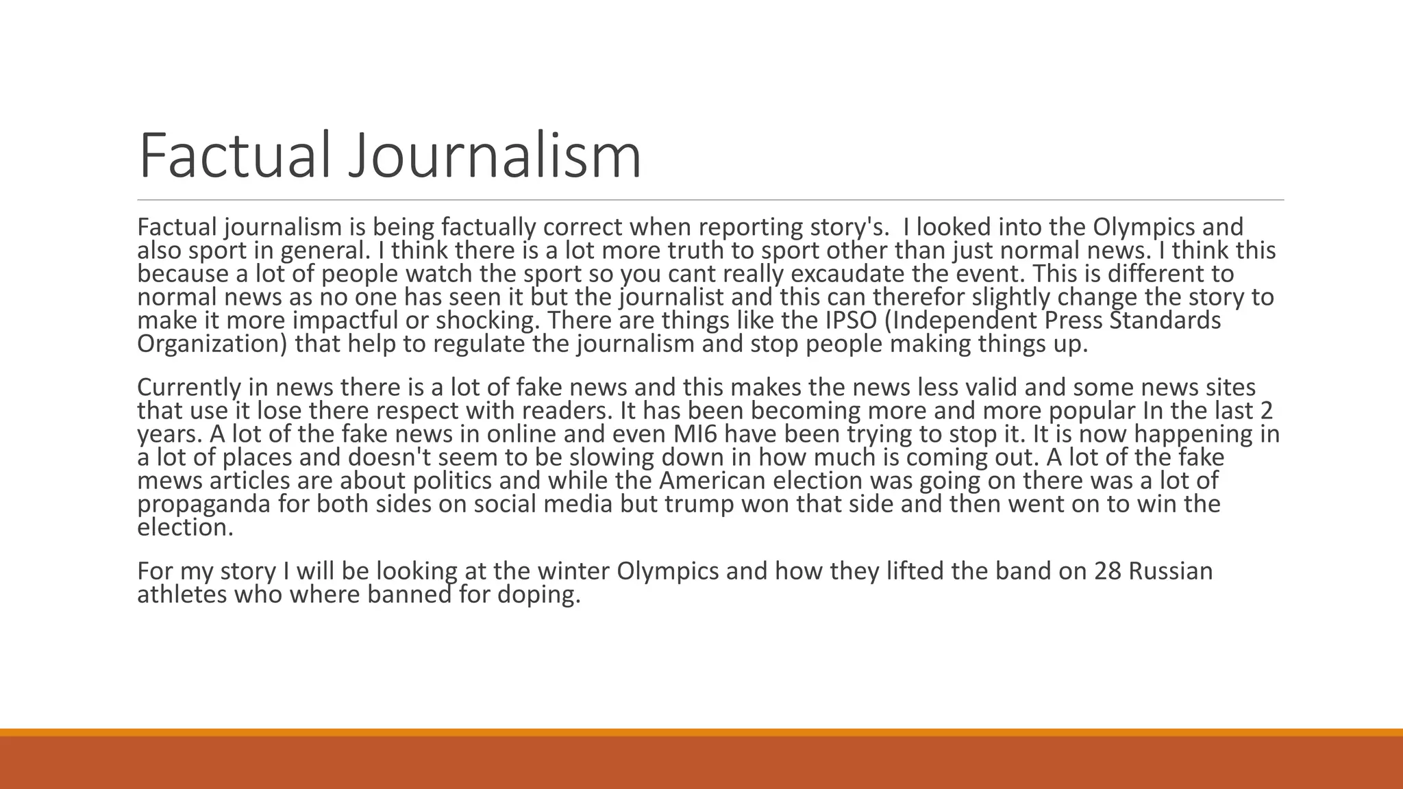Factual Journalism
Factual journalism is being factually correct when reporting story's. I looked into the Olympics and
also sport in general. I think there is a lot more truth to sport other than just normal news. I think this
because a lot of people watch the sport so you cant really excaudate the event. This is different to
normal news as no one has seen it but the journalist and this can therefor slightly change the story to
make it more impactful or shocking. There are things like the IPSO (Independent Press Standards
Organization) that help to regulate the journalism and stop people making things up.
Currently in news there is a lot of fake news and this makes the news less valid and some news sites
that use it lose there respect with readers. It has been becoming more and more popular In the last 2
years. A lot of the fake news in online and even MI6 have been trying to stop it. It is now happening in
a lot of places and doesn't seem to be slowing down in how much is coming out. A lot of the fake
mews articles are about politics and while the American election was going on there was a lot of
propaganda for both sides on social media but trump won that side and then went on to win the
election.
For my story I will be looking at the winter Olympics and how they lifted the band on 28 Russian
athletes who where banned for doping.
 