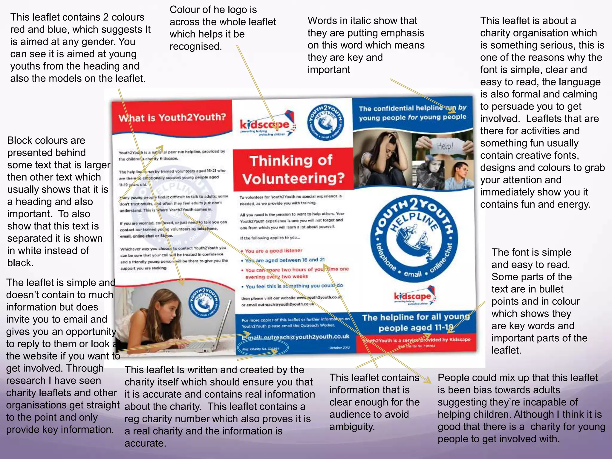 This leaflet contains 2 colours
red and blue, which suggests It
is aimed at any gender. You
can see it is aimed at young
youths from the heading and
also the models on the leaflet.
The font is simple
and easy to read.
Some parts of the
text are in bullet
points and in colour
which shows they
are key words and
important parts of the
leaflet.
Words in italic show that
they are putting emphasis
on this word which means
they are key and
important
Colour of he logo is
across the whole leaflet
which helps it be
recognised.
Block colours are
presented behind
some text that is larger
then other text which
usually shows that it is
a heading and also
important. To also
show that this text is
separated it is shown
in white instead of
black.
This leaflet is about a
charity organisation which
is something serious, this is
one of the reasons why the
font is simple, clear and
easy to read, the language
is also formal and calming
to persuade you to get
involved. Leaflets that are
there for activities and
something fun usually
contain creative fonts,
designs and colours to grab
your attention and
immediately show you it
contains fun and energy.
The leaflet is simple and
doesn’t contain to much
information but does
invite you to email and
gives you an opportunity
to reply to them or look at
the website if you want to
get involved. Through
research I have seen
charity leaflets and other
organisations get straight
to the point and only
provide key information.
This leaflet Is written and created by the
charity itself which should ensure you that
it is accurate and contains real information
about the charity. This leaflet contains a
reg charity number which also proves it is
a real charity and the information is
accurate.
This leaflet contains
information that is
clear enough for the
audience to avoid
ambiguity.
People could mix up that this leaflet
is been bias towards adults
suggesting they’re incapable of
helping children. Although I think it is
good that there is a charity for young
people to get involved with.
 