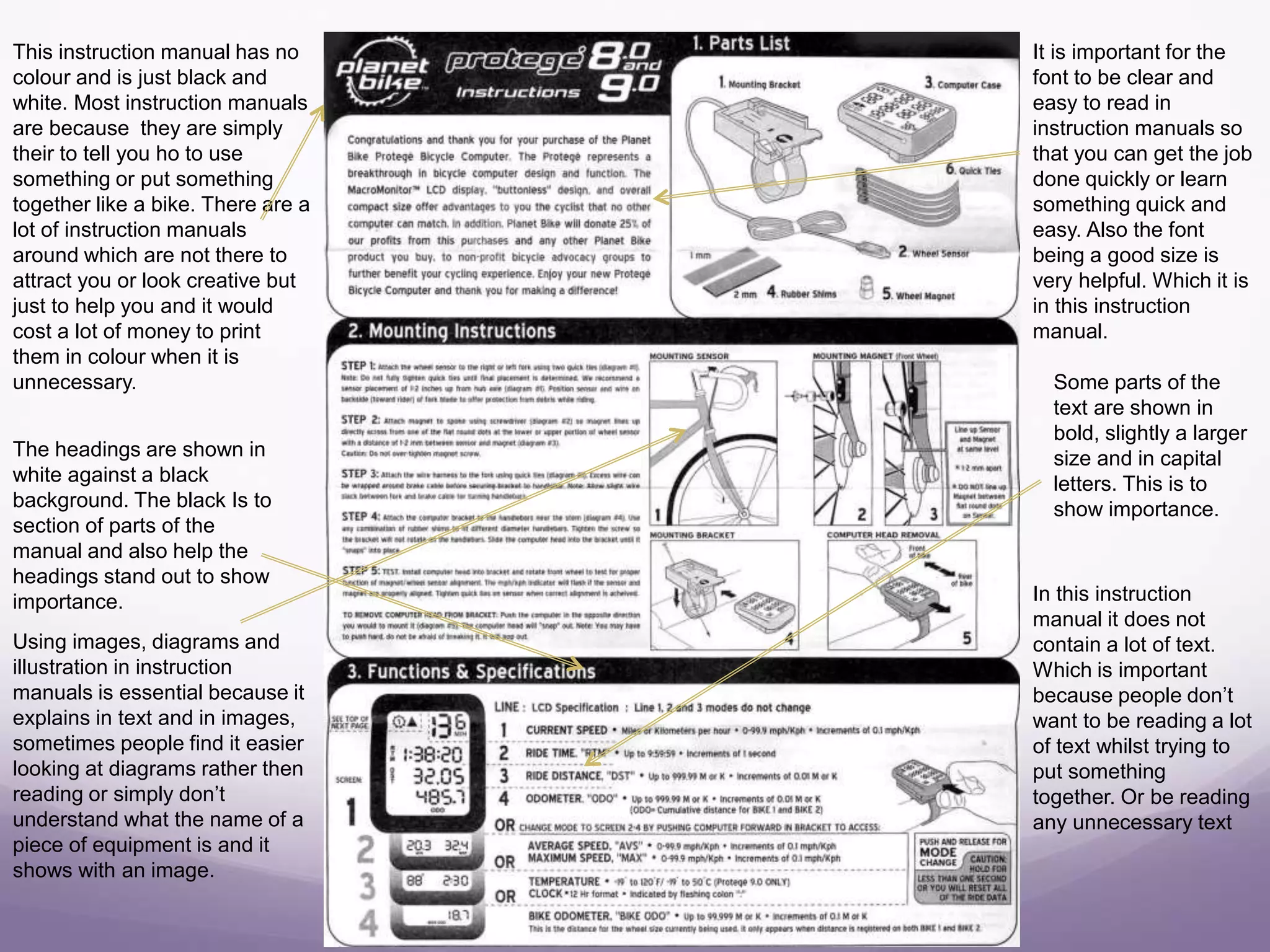 This instruction manual has no
colour and is just black and
white. Most instruction manuals
are because they are simply
their to tell you ho to use
something or put something
together like a bike. There are a
lot of instruction manuals
around which are not there to
attract you or look creative but
just to help you and it would
cost a lot of money to print
them in colour when it is
unnecessary.
It is important for the
font to be clear and
easy to read in
instruction manuals so
that you can get the job
done quickly or learn
something quick and
easy. Also the font
being a good size is
very helpful. Which it is
in this instruction
manual.
The headings are shown in
white against a black
background. The black Is to
section of parts of the
manual and also help the
headings stand out to show
importance.
Some parts of the
text are shown in
bold, slightly a larger
size and in capital
letters. This is to
show importance.
In this instruction
manual it does not
contain a lot of text.
Which is important
because people don’t
want to be reading a lot
of text whilst trying to
put something
together. Or be reading
any unnecessary text
Using images, diagrams and
illustration in instruction
manuals is essential because it
explains in text and in images,
sometimes people find it easier
looking at diagrams rather then
reading or simply don’t
understand what the name of a
piece of equipment is and it
shows with an image.
 