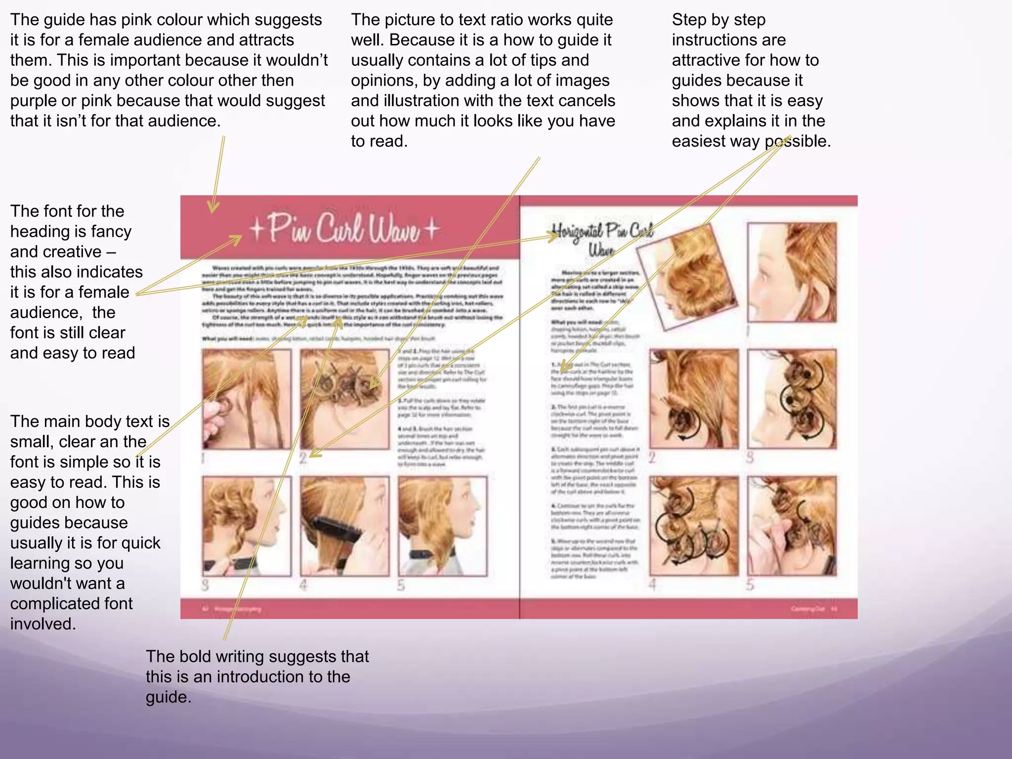 The guide has pink colour which suggests
it is for a female audience and attracts
them. This is important because it wouldn’t
be good in any other colour other then
purple or pink because that would suggest
that it isn’t for that audience.
The font for the
heading is fancy
and creative –
this also indicates
it is for a female
audience, the
font is still clear
and easy to read
The picture to text ratio works quite
well. Because it is a how to guide it
usually contains a lot of tips and
opinions, by adding a lot of images
and illustration with the text cancels
out how much it looks like you have
to read.
Step by step
instructions are
attractive for how to
guides because it
shows that it is easy
and explains it in the
easiest way possible.
The main body text is
small, clear an the
font is simple so it is
easy to read. This is
good on how to
guides because
usually it is for quick
learning so you
wouldn't want a
complicated font
involved.
The bold writing suggests that
this is an introduction to the
guide.
 