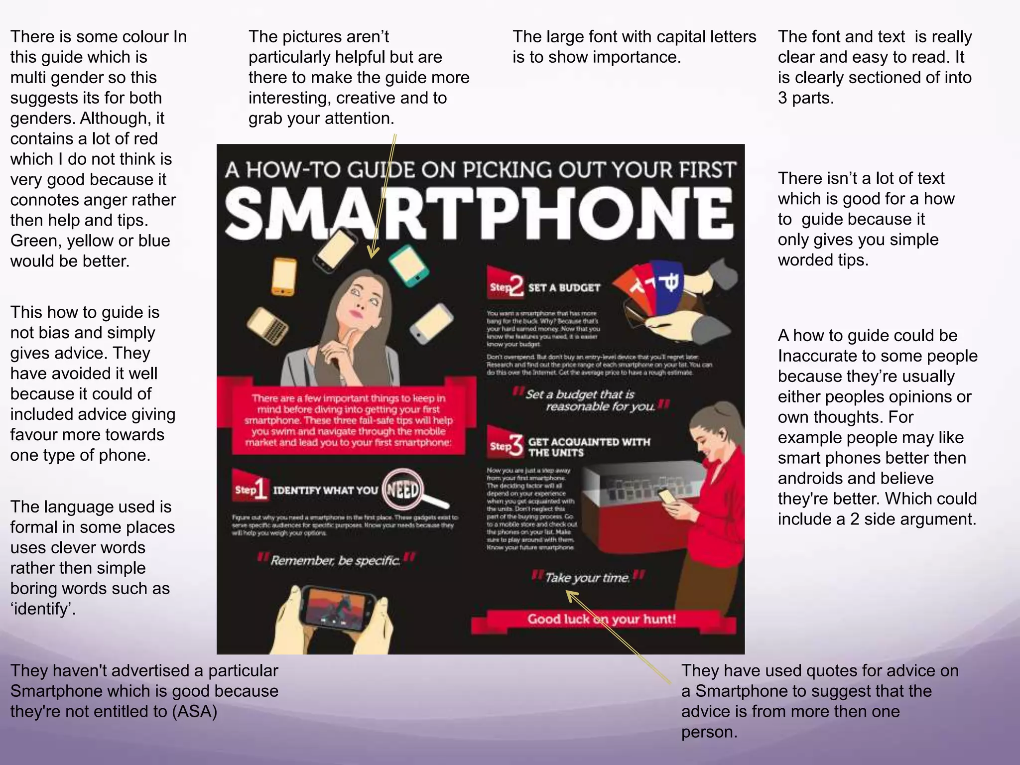 There is some colour In
this guide which is
multi gender so this
suggests its for both
genders. Although, it
contains a lot of red
which I do not think is
very good because it
connotes anger rather
then help and tips.
Green, yellow or blue
would be better.
They have used quotes for advice on
a Smartphone to suggest that the
advice is from more then one
person.
The pictures aren’t
particularly helpful but are
there to make the guide more
interesting, creative and to
grab your attention.
The large font with capital letters
is to show importance.
The font and text is really
clear and easy to read. It
is clearly sectioned of into
3 parts.
There isn’t a lot of text
which is good for a how
to guide because it
only gives you simple
worded tips.
A how to guide could be
Inaccurate to some people
because they’re usually
either peoples opinions or
own thoughts. For
example people may like
smart phones better then
androids and believe
they're better. Which could
include a 2 side argument.
This how to guide is
not bias and simply
gives advice. They
have avoided it well
because it could of
included advice giving
favour more towards
one type of phone.
The language used is
formal in some places
uses clever words
rather then simple
boring words such as
‘identify’.
They haven't advertised a particular
Smartphone which is good because
they're not entitled to (ASA)
 
