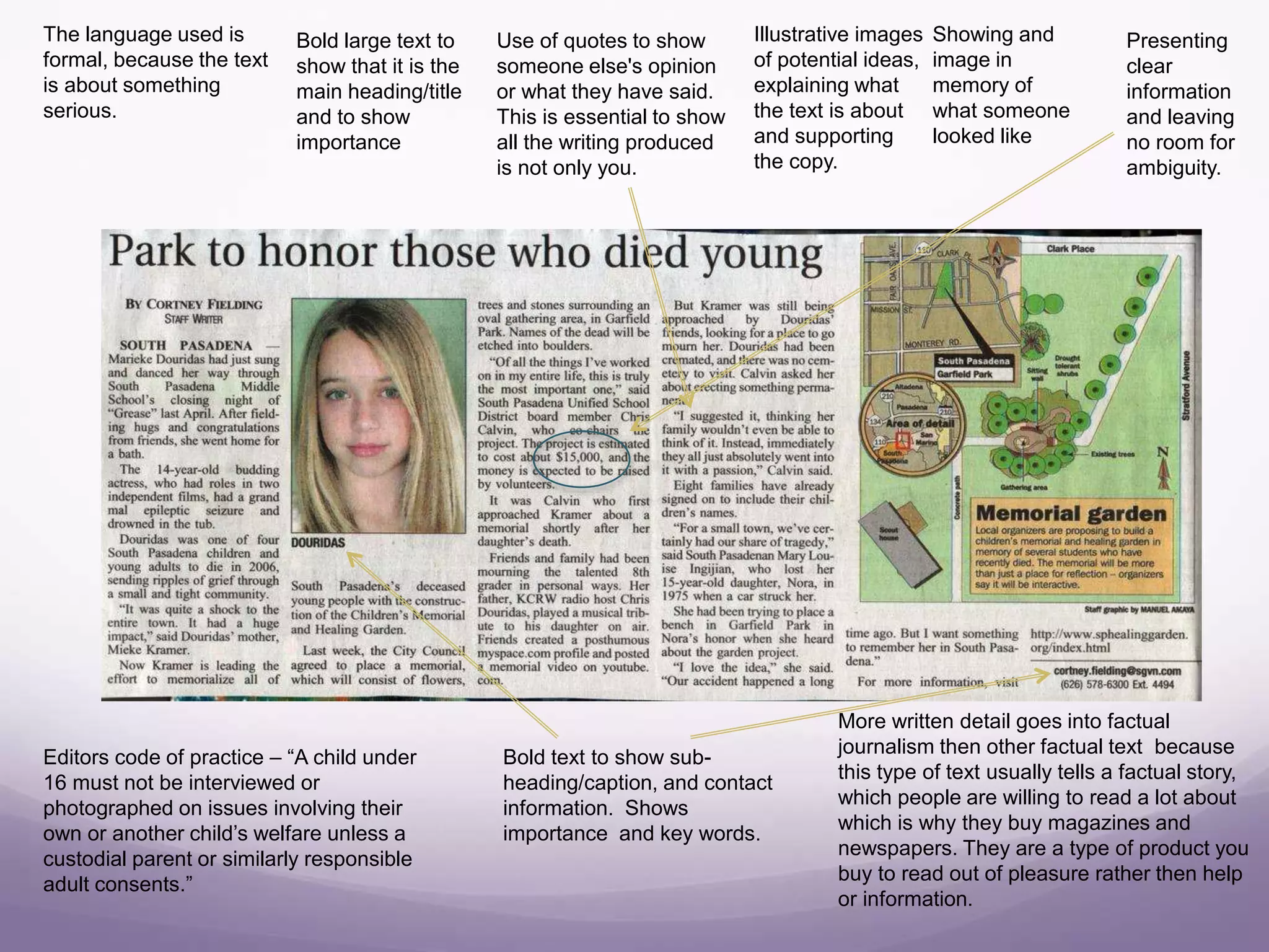 Bold large text to
show that it is the
main heading/title
and to show
importance
Showing and
image in
memory of
what someone
looked like
Illustrative images
of potential ideas,
explaining what
the text is about
and supporting
the copy.
Editors code of practice – “A child under
16 must not be interviewed or
photographed on issues involving their
own or another child’s welfare unless a
custodial parent or similarly responsible
adult consents.”
Use of quotes to show
someone else's opinion
or what they have said.
This is essential to show
all the writing produced
is not only you.
Bold text to show sub-
heading/caption, and contact
information. Shows
importance and key words.
More written detail goes into factual
journalism then other factual text because
this type of text usually tells a factual story,
which people are willing to read a lot about
which is why they buy magazines and
newspapers. They are a type of product you
buy to read out of pleasure rather then help
or information.
Presenting
clear
information
and leaving
no room for
ambiguity.
The language used is
formal, because the text
is about something
serious.
 