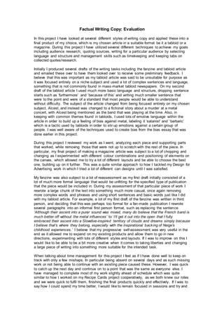 Factual Writing Copy: Evaluation
In this project I have looked at several different styles of writing copy and applied these into a
final product of my choice, which is my chosen article in a suitable format be it a tabloid or a
magazine. During this project I have utilized several different techniques to achieve my goals
including audience research, quoting sources, writing for a particular audience by selecting
language and structure and management skills such as timekeeping and keeping tabs on
collected quotes/research.
Initially I produced several drafts of the writing tasks including the fanzine and tabloid article
and emailed these over to have them looked over to receive some preliminary feedback. I
believe that this was important as my tabloid article was said to be unsuitable for purpose as
it was focused entirely on a niche subject and used a lot of complex sentences and language,
something that is not commonly found in mass-market tabloid newspapers. On my second
draft of the tabloid article I used much more basic language and structure, dropping sentence
starts such as ‘furthermore’ and ‘because of this’ and writing much smaller sentence that
were to the point and were of a standard that most people would be able to understand
without difficulty. The subject of the article changed from being focused entirely on my chosen
subject, Alcest, and instead was changed to a fictional story about a murder at a metal
concert, with Alcest being mentioned as the band that was playing at the time. Also, in
keeping with common themes found in tabloids, I used lots of emotive language within the
article in order to build up a feeling of bias against metal, labeling it ‘satanist’ and ‘barbaric’
which is a tactic used by tabloids in order to stir up emotions against a certain group of
people. I was well aware of the techniques used to create bias from the bias essay that was
done earlier in this project.
During this project I reviewed my work as I went, analyzing each piece and supporting parts
that worked, while removing those that were not up to scratch with the rest of the piece. In
particular, my final project of making a magazine article was subject to a lot of chopping and
changing as I experimented with different colour combinations and positioning of elements on
the canvas, which allowed me to try a lot of different layouts and be able to choose the best
one, building up on it further. This was a quite similar approach to how I tackled my Design for
Advertising work in which I tried a lot of different can designs until I was satisfied.
My fanzine was also subject to a lot of reassessment as my first draft initially consisted of a
lot of much more formal language that would be unfitting for the specified type of publication
that the piece would be included in. During my assessment of that particular piece of work I
rewrote a large chunk of the text into something much more casual, once again removing
more complex words and phrases and using short sentences and basic words just like I did
with my tabloid article. For example, a lot of my first draft of the fanzine was written in third
person, and deciding that this was perhaps too formal for a fan-made publication I rewrote
several paragraphs into an informal first person format, such as replacing the sentence
‘Although their ascent into a purer sound was mixed, many do believe that the French band is
much better off without the metal influences’ to ‘I’ll get it out into the open that I fully
embraced their ascent into a Slowdive-inspired territory of clouds and dreams simply because
I believe that’s where they belong, especially with the inspirational backing of Neige’s
childhood experiences.’ I believe that my progressive self-assessment was very useful in the
end as it allowed me to expand on my existing products and allow them to go in new
directions, experimenting with lots of different styles and layouts. If I was to improve on this I
would like to be able to be a bit more creative when it comes to taking liberties and changing
a large piece of writing into something more suitable for the intended task.
When talking about time management for this project I feel as if I have done well to keep on
track with only a few mishaps. In particular being absent on several days and as such missing
work or not being able to continue with an existing piece caused these. However, I was quick
to catch up the next day and continue on to a point that was the same as everyone else. I
have managed to complete most of my work slightly ahead of schedule which was quite
similar to how I worked on my Recipe Cards project cooperatively, as we both knew our roles
and we were quick to fulfil them, finishing the final products quickly and effectively. If I was to
say how I could spend my time better, I would like to remain focused in sessions and try and
 