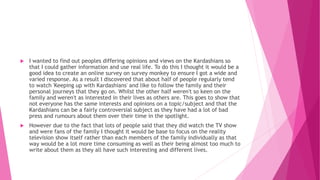  I wanted to find out peoples differing opinions and views on the Kardashians so
that I could gather information and use real life. To do this I thought it would be a
good idea to create an online survey on survey monkey to ensure I got a wide and
varied response. As a result I discovered that about half of people regularly tend
to watch 'Keeping up with Kardashians' and like to follow the family and their
personal journeys that they go on. Whilst the other half weren't so keen on the
family and weren't as interested in their lives as others are. This goes to show that
not everyone has the same interests and opinions on a topic/subject and that the
Kardashians can be a fairly controversial subject as they have had a lot of bad
press and rumours about them over their time in the spotlight.
 However due to the fact that lots of people said that they did watch the TV show
and were fans of the family I thought it would be base to focus on the reality
television show itself rather than each members of the family individually as that
way would be a lot more time consuming as well as their being almost too much to
write about them as they all have such interesting and different lives.
 