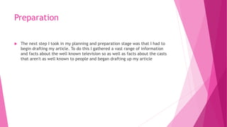 Preparation
 The next step I took in my planning and preparation stage was that I had to
begin drafting my article. To do this I gathered a vast range of information
and facts about the well known television so as well as facts about the casts
that aren't as well known to people and began drafting up my article
 