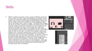 Skills
 Whilst creating my fanzine I used a range of different tools and
skills in order to make it look as professional as possible. Firstly
in order to create the images in the backgrounds of each of my
pages I had to collect some images of the Kardashian family and
use the magic wand tool to delete the white background that
was in the image. Next I went to image > Threshold and changed
the bar to the level I wanted my image to be faded out too. Once
I got the image to look how I wanted it to I then clicked on the
downbar just above the layers and changed the mode from
normal to multiply which gave it the fuzzed out dark effect so
that I blended in nicely with my background and as a result didn't
make it clash wit the text. On some of the images I used I also
thought that it would be aa good idea to fade it out slightly as I
didn't want it to be the main viewing point of my fanzine as I
wanted my text to be the main focal point. To do this I clicked on
the opacity level just above the layers and turned it down to
between 15-50% depending on the colour of the images and how
much I wanted it to be noticed. I felt this made my overall
fanzine look better as there wasn't as much going on each page
which could have made it confusing/ messy looking and instead
decided to add more subtle details here and there that still
required some skills to complete.
 