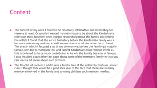 Content
 The content of my work I found to be relatively informative and interesting for
viewers to read. Originally I wanted my main focus to be about the Kardashian's
television show however when I began researching about the family and writing
the article I found that the entire backstory behind the Kardashian family was a
lot more interesting and not as well known than a lot of the other facts I found.
The area in which I focused a lot of my time on was before the family got majorly
famous with the OJ Simpson trial and Robert Kardashians involvement in this as
this is believed to be a major contributor as to why the family became so famous.
I also included a quickfire fact page about some of the members family so that you
can learn a bit more about each of them.
 The final bit of content I added was a family tree of the entire Kardashian/ Jenner
clan. I thought this would be a good idea due to the fact that there are so many
members involved in the family and so many children each member now has.
 