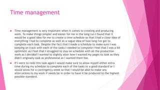 Time management
 Time management is very important when it comes to creating and producing
work. To make things simpler and easier for me in the long run I found that it
would be a good idea for me to create a time schedule so that I had a clear idea of
everything I had to complete as well as a vague idea of how long I've got to
complete each task. Despite the fact that I made a schedule to make sure I was
keeping on track with each of the tasks I needed to complete I feel that I was a bit
optimistic as I feel that I struggled to stay on schedule with all the production
work as I decided I wanted to slightly alter how I wanted my pages to look as they
didn't originally look as professional as I wanted them too.
 If I were to redo this task again I would make sure to allow myself either extra
time during my schedule to complete each of the tasks to a good standard or I
would allow for a contingency week so that I would be able to make any
altercations to my work if needs be in order to have it be produced to the highest
possible standard.
 