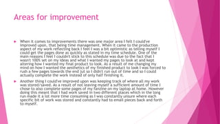 Areas for improvement
 When it comes to improvements there was one major area I felt I could've
improved upon, that being time management. When it came to the production
aspect of my work reflecting back I feel I was a bit optimistic as telling myself I
could get the pages done as quickly as stated in my time schedule. One of the
main reasons I feel I couldn't stick to this schedule was due to the fact that I
wasn't 100% set on my ideas and what I wanted my pages to look at and kept
altering how I wanted my final product to look. As a result of me changing my
mind on how I wanted the aesthetics of my finished product to look I was forced to
rush a few pages towards the end jut so I didn't run out of time and so I could
actually complete the work instead of only half finishing it.
 Another thing I could've improved upon was keeping track of where all my work
was stored/saved. As a result of not leaving myself a sufficient amount of time I
chose to also complete some pages of my fanzine on my laptop at home. However
doing this meant that I had work saved in two different places which in the long
run made it a lot more time consuming as I was constantly unsure where each
specific bit of work was stored and constantly had to email pieces back and forth
to myself.
 