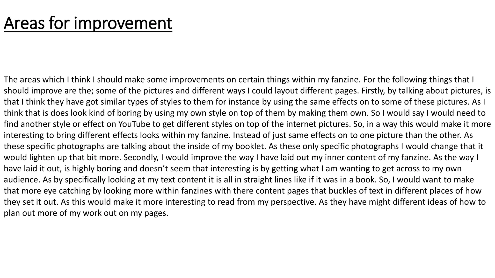 Areas for improvement
The areas which I think I should make some improvements on certain things within my fanzine. For the following things that I
should improve are the; some of the pictures and different ways I could layout different pages. Firstly, by talking about pictures, is
that I think they have got similar types of styles to them for instance by using the same effects on to some of these pictures. As I
think that is does look kind of boring by using my own style on top of them by making them own. So I would say I would need to
find another style or effect on YouTube to get different styles on top of the internet pictures. So, in a way this would make it more
interesting to bring different effects looks within my fanzine. Instead of just same effects on to one picture than the other. As
these specific photographs are talking about the inside of my booklet. As these only specific photographs I would change that it
would lighten up that bit more. Secondly, I would improve the way I have laid out my inner content of my fanzine. As the way I
have laid it out, is highly boring and doesn’t seem that interesting is by getting what I am wanting to get across to my own
audience. As by specifically looking at my text content it is all in straight lines like if it was in a book. So, I would want to make
that more eye catching by looking more within fanzines with there content pages that buckles of text in different places of how
they set it out. As this would make it more interesting to read from my perspective. As they have might different ideas of how to
plan out more of my work out on my pages.
 