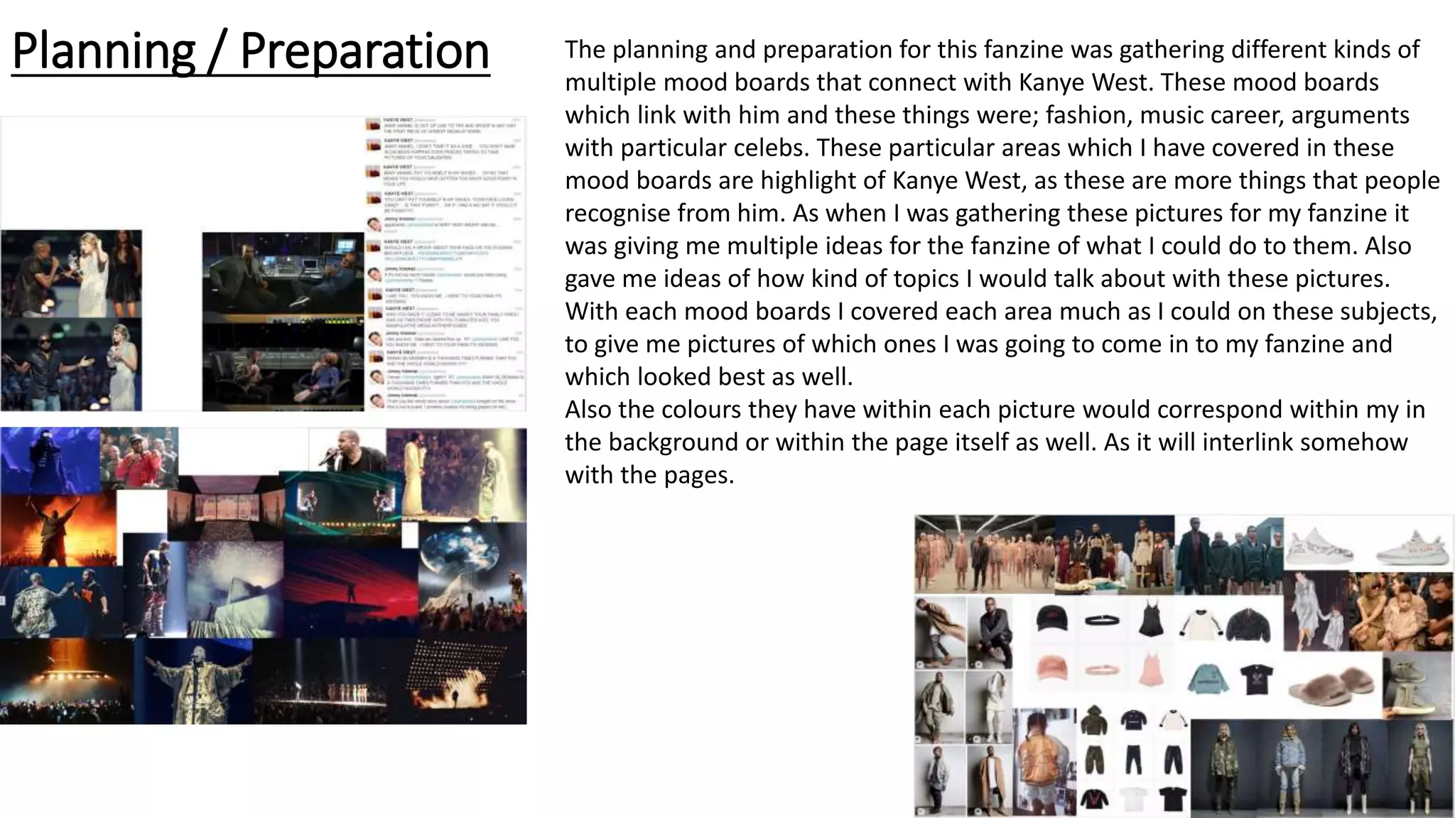 Planning / Preparation The planning and preparation for this fanzine was gathering different kinds of
multiple mood boards that connect with Kanye West. These mood boards
which link with him and these things were; fashion, music career, arguments
with particular celebs. These particular areas which I have covered in these
mood boards are highlight of Kanye West, as these are more things that people
recognise from him. As when I was gathering these pictures for my fanzine it
was giving me multiple ideas for the fanzine of what I could do to them. Also
gave me ideas of how kind of topics I would talk about with these pictures.
With each mood boards I covered each area much as I could on these subjects,
to give me pictures of which ones I was going to come in to my fanzine and
which looked best as well.
Also the colours they have within each picture would correspond within my in
the background or within the page itself as well. As it will interlink somehow
with the pages.
 
