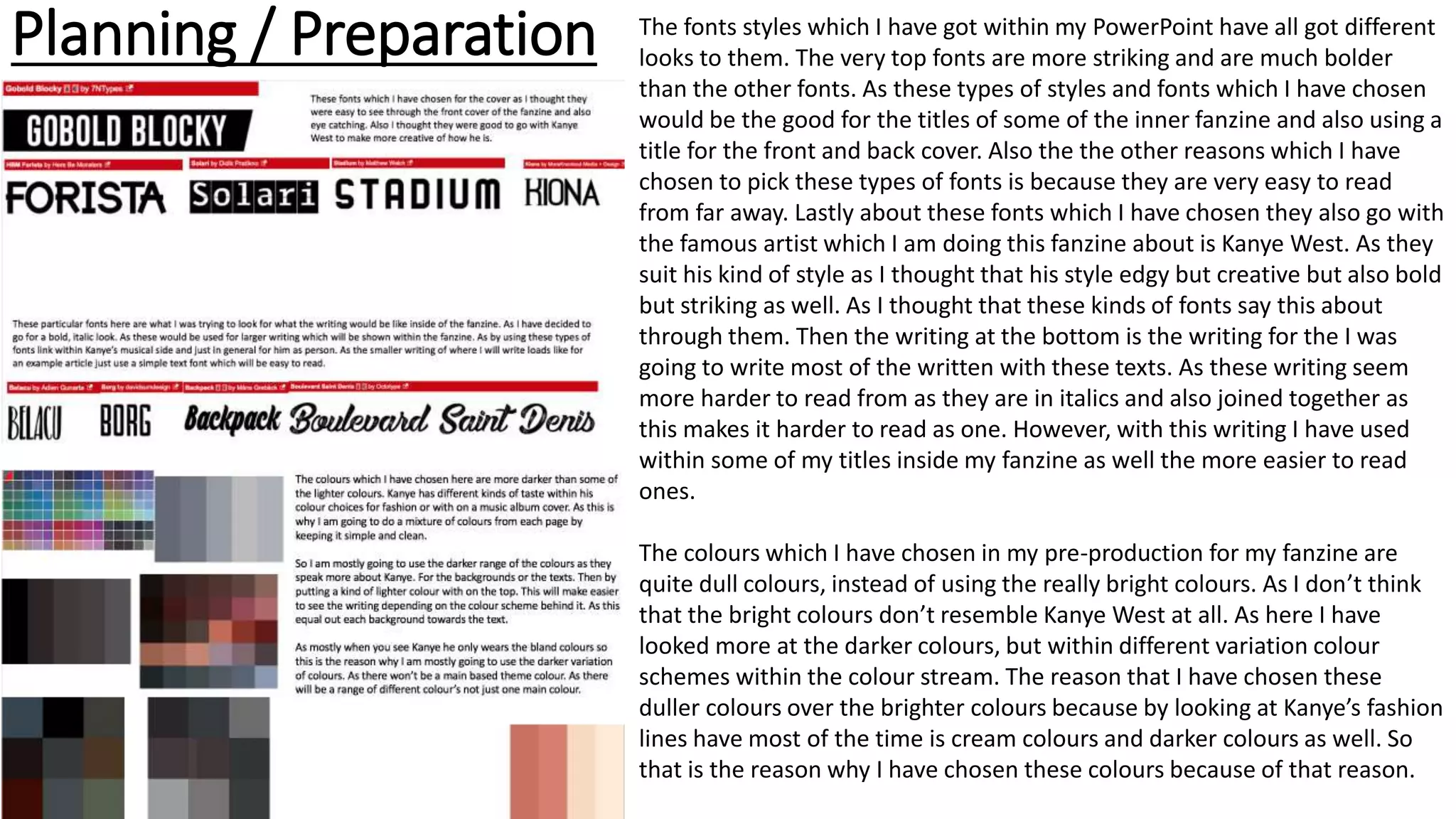 Planning / Preparation The fonts styles which I have got within my PowerPoint have all got different
looks to them. The very top fonts are more striking and are much bolder
than the other fonts. As these types of styles and fonts which I have chosen
would be the good for the titles of some of the inner fanzine and also using a
title for the front and back cover. Also the the other reasons which I have
chosen to pick these types of fonts is because they are very easy to read
from far away. Lastly about these fonts which I have chosen they also go with
the famous artist which I am doing this fanzine about is Kanye West. As they
suit his kind of style as I thought that his style edgy but creative but also bold
but striking as well. As I thought that these kinds of fonts say this about
through them. Then the writing at the bottom is the writing for the I was
going to write most of the written with these texts. As these writing seem
more harder to read from as they are in italics and also joined together as
this makes it harder to read as one. However, with this writing I have used
within some of my titles inside my fanzine as well the more easier to read
ones.
The colours which I have chosen in my pre-production for my fanzine are
quite dull colours, instead of using the really bright colours. As I don’t think
that the bright colours don’t resemble Kanye West at all. As here I have
looked more at the darker colours, but within different variation colour
schemes within the colour stream. The reason that I have chosen these
duller colours over the brighter colours because by looking at Kanye’s fashion
lines have most of the time is cream colours and darker colours as well. So
that is the reason why I have chosen these colours because of that reason.
 