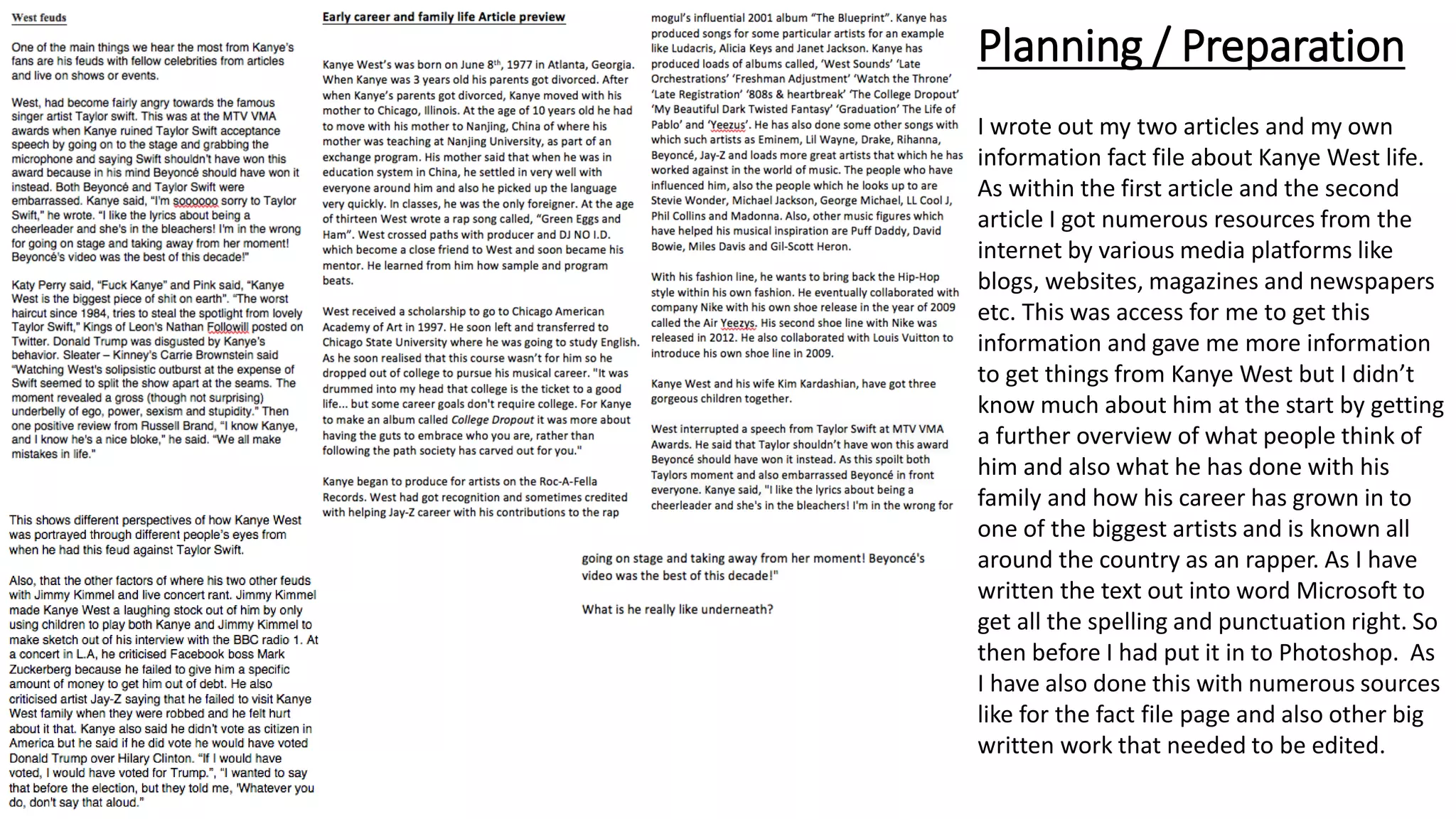 Planning / Preparation
I wrote out my two articles and my own
information fact file about Kanye West life.
As within the first article and the second
article I got numerous resources from the
internet by various media platforms like
blogs, websites, magazines and newspapers
etc. This was access for me to get this
information and gave me more information
to get things from Kanye West but I didn’t
know much about him at the start by getting
a further overview of what people think of
him and also what he has done with his
family and how his career has grown in to
one of the biggest artists and is known all
around the country as an rapper. As I have
written the text out into word Microsoft to
get all the spelling and punctuation right. So
then before I had put it in to Photoshop. As
I have also done this with numerous sources
like for the fact file page and also other big
written work that needed to be edited.
 