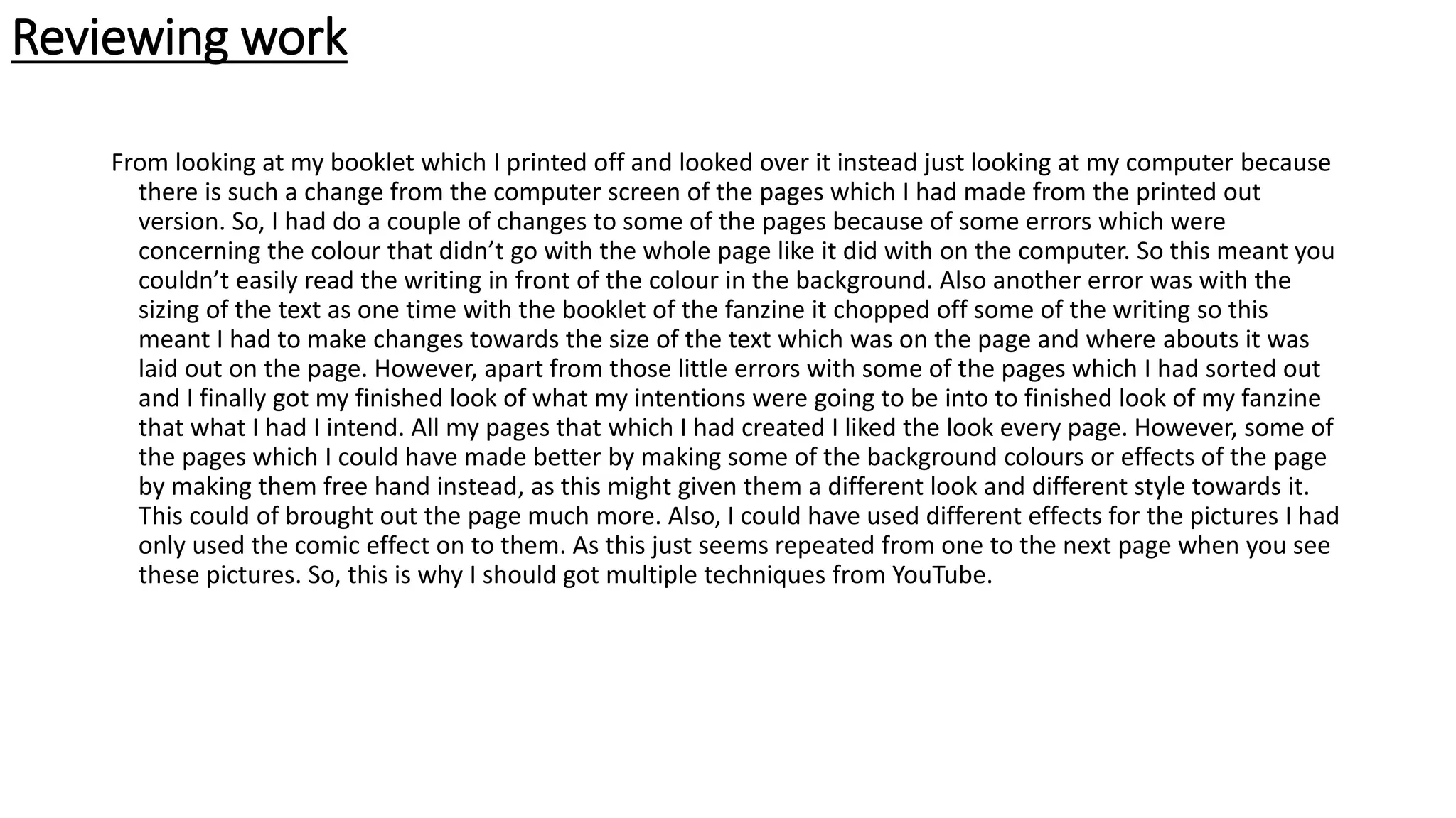 Reviewing work
From looking at my booklet which I printed off and looked over it instead just looking at my computer because
there is such a change from the computer screen of the pages which I had made from the printed out
version. So, I had do a couple of changes to some of the pages because of some errors which were
concerning the colour that didn’t go with the whole page like it did with on the computer. So this meant you
couldn’t easily read the writing in front of the colour in the background. Also another error was with the
sizing of the text as one time with the booklet of the fanzine it chopped off some of the writing so this
meant I had to make changes towards the size of the text which was on the page and where abouts it was
laid out on the page. However, apart from those little errors with some of the pages which I had sorted out
and I finally got my finished look of what my intentions were going to be into to finished look of my fanzine
that what I had I intend. All my pages that which I had created I liked the look every page. However, some of
the pages which I could have made better by making some of the background colours or effects of the page
by making them free hand instead, as this might given them a different look and different style towards it.
This could of brought out the page much more. Also, I could have used different effects for the pictures I had
only used the comic effect on to them. As this just seems repeated from one to the next page when you see
these pictures. So, this is why I should got multiple techniques from YouTube.
 