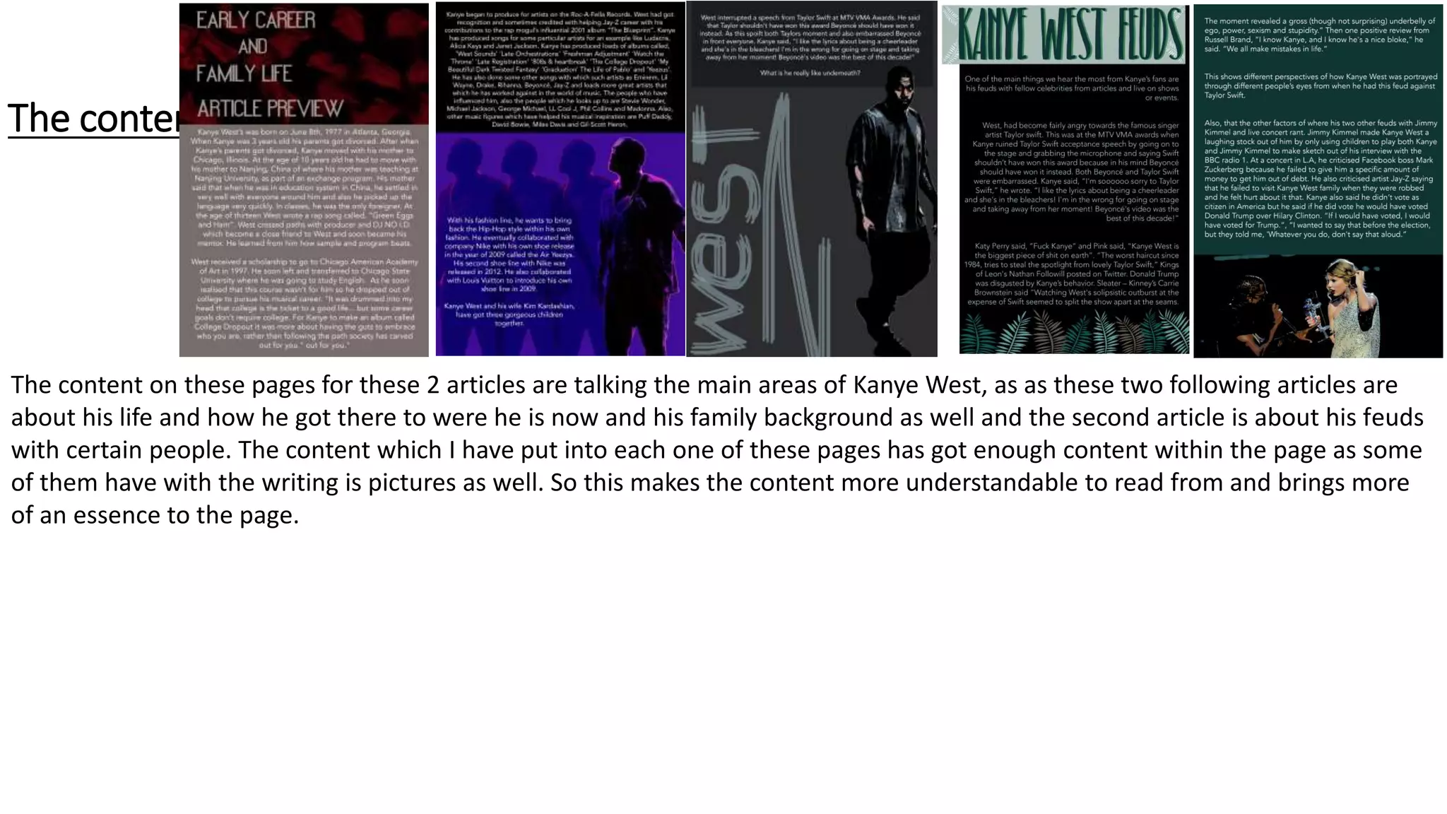 The content
The content on these pages for these 2 articles are talking the main areas of Kanye West, as as these two following articles are
about his life and how he got there to were he is now and his family background as well and the second article is about his feuds
with certain people. The content which I have put into each one of these pages has got enough content within the page as some
of them have with the writing is pictures as well. So this makes the content more understandable to read from and brings more
of an essence to the page.
 