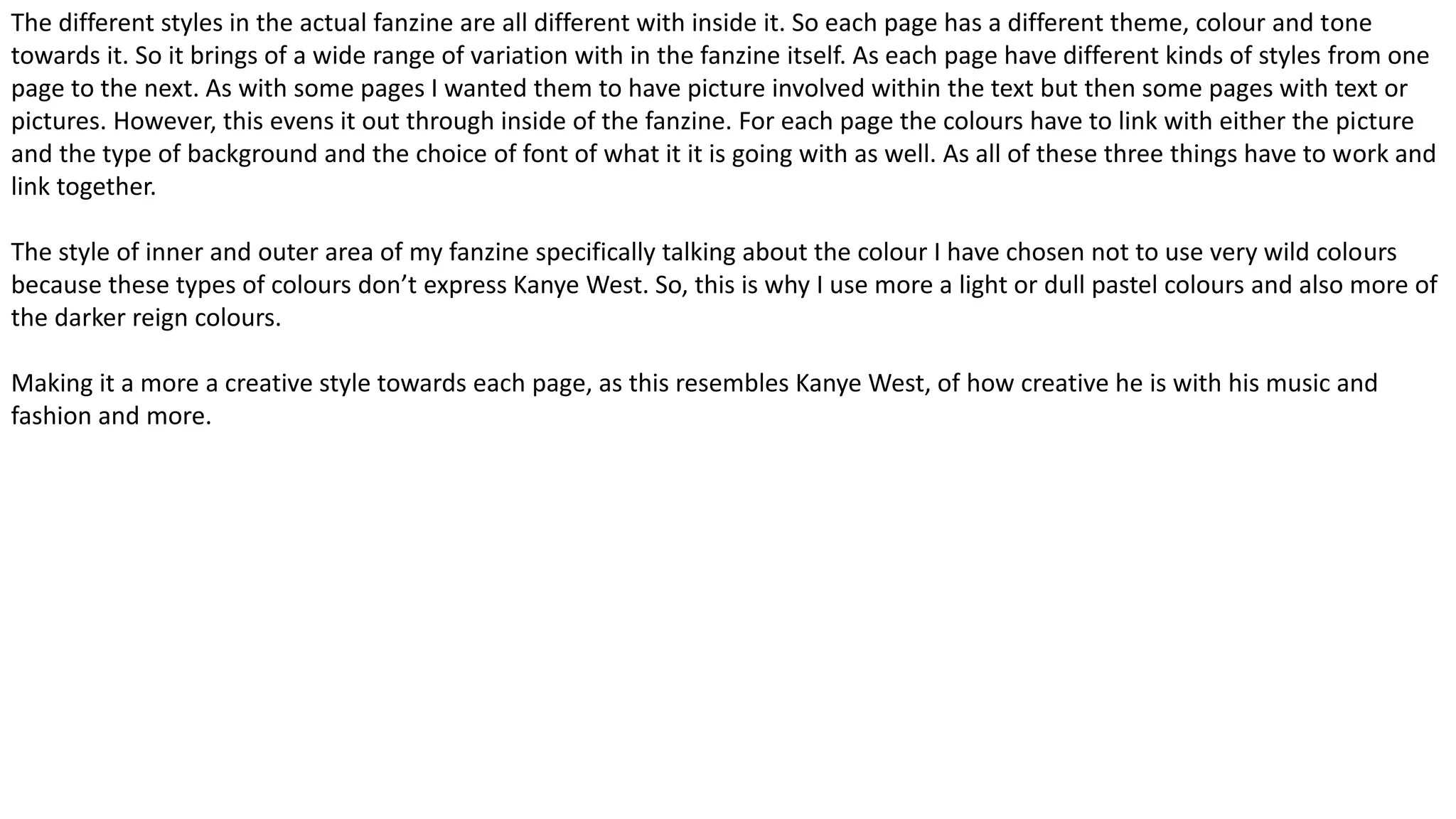 The different styles in the actual fanzine are all different with inside it. So each page has a different theme, colour and tone
towards it. So it brings of a wide range of variation with in the fanzine itself. As each page have different kinds of styles from one
page to the next. As with some pages I wanted them to have picture involved within the text but then some pages with text or
pictures. However, this evens it out through inside of the fanzine. For each page the colours have to link with either the picture
and the type of background and the choice of font of what it it is going with as well. As all of these three things have to work and
link together.
The style of inner and outer area of my fanzine specifically talking about the colour I have chosen not to use very wild colours
because these types of colours don’t express Kanye West. So, this is why I use more a light or dull pastel colours and also more of
the darker reign colours.
Making it a more a creative style towards each page, as this resembles Kanye West, of how creative he is with his music and
fashion and more.
 
