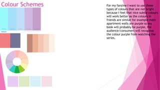 Colour Schemes For my fanzine I want to use these
types of colours that are not bright
because I feel that nice subtle colours
will work better as the colours in
friends are similar for example main
apartment walls are purple so my
book will probably be purple, the
audience/consumers will recognise
the colour purple from watching the
series.
 