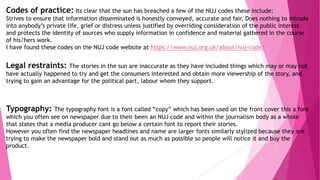 Codes of practice: Its clear that the sun has breached a few of the NUJ codes these include:
Strives to ensure that information disseminated is honestly conveyed, accurate and fair, Does nothing to intrude
into anybody’s private life, grief or distress unless justified by overriding consideration of the public interest
and protects the identity of sources who supply information in confidence and material gathered in the course
of his/hers work.
I have found these codes on the NUJ code website at https://www.nuj.org.uk/about/nuj-code/
Legal restraints: The stories in the sun are inaccurate as they have included things which may or may not
have actually happened to try and get the consumers interested and obtain more viewership of the story, and
trying to gain an advantage for the political part, labour whom they support.
Typography: The typography font is a font called “copy” which has been used on the front cover this a font
which you often see on newspaper due to their been an NUJ code and within the journalism body as a whole
that states that a media producer cant go below a certain font to report their stories.
However you often find the newspaper headlines and name are larger fonts similarly stylized because they are
trying to make the newspaper bold and stand out as much as possible so people will notice it and buy the
product.
 
