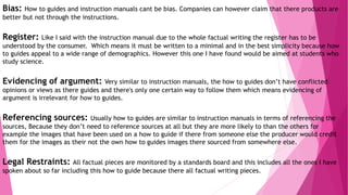 Bias: How to guides and instruction manuals cant be bias. Companies can however claim that there products are
better but not through the instructions.
Register: Like I said with the instruction manual due to the whole factual writing the register has to be
understood by the consumer. Which means it must be written to a minimal and in the best simplicity because how
to guides appeal to a wide range of demographics. However this one I have found would be aimed at students who
study science.
Evidencing of argument: Very similar to instruction manuals, the how to guides don’t have conflicted
opinions or views as there guides and there's only one certain way to follow them which means evidencing of
argument is irrelevant for how to guides.
Referencing sources: Usually how to guides are similar to instruction manuals in terms of referencing the
sources, Because they don’t need to reference sources at all but they are more likely to than the others for
example the images that have been used on a how to guide if there from someone else the producer would credit
them for the images as their not the own how to guides images there sourced from somewhere else.
Legal Restraints: All factual pieces are monitored by a standards board and this includes all the ones I have
spoken about so far including this how to guide because there all factual writing pieces.
 
