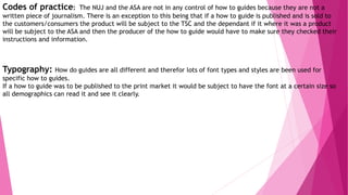 Codes of practice: The NUJ and the ASA are not in any control of how to guides because they are not a
written piece of journalism. There is an exception to this being that if a how to guide is published and is sold to
the customers/consumers the product will be subject to the TSC and the dependant if it where it was a product
will be subject to the ASA and then the producer of the how to guide would have to make sure they checked their
instructions and information.
Typography: How do guides are all different and therefor lots of font types and styles are been used for
specific how to guides.
If a how to guide was to be published to the print market it would be subject to have the font at a certain size so
all demographics can read it and see it clearly.
 