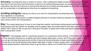 Accuracy: Ensuring that what is written is correct, when creating this leaflet the person who created it would
have had to find true facts and information as well as true statistics because there are some in this leaflet and
information like this has to be true it cant be false because its to inform and help people so if its false people may
get the wrong help or not getting the help they are supposed to be getting.
Avoiding ambiguity: Making sure there is no room for interpretation by presenting clear information rather
than vagueness or uncertainty.
I think in this leaflet they haven't avoided ambiguity because it includes rhetorical questions for people to answer
them selves as their own interpretation.
Bias: This means being more in favor of one thing than another and factual writing should avoid bias but it can be
hard because stuff like leaflets for example need to support ideas and avoid evidence that does not and I think in
leaflet I don’t think its bias as such but it does give the public to speak more freely and answer questions about
been a young adult career.
Register: The language used for a particular purpose in in a particular social setting, in this leaflet the language
is formal and that’s because it’s to advise and inform people about been a career and if they are in need of help
they can get the help they need and to do this it has to be formal otherwise no body would bother to read it.
This also has to be formal because often adults read these in order to help a young career. It this leaflet was
informal people wouldn't really know where to go for help or advice as it wouldn't be as easy to understand.
 