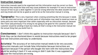 Instruction manual
Instruction manuals need to be organized and the information must be correct on them
otherwise they would be false and may cause problems for example if it was an instruction
manual of how to put a desk together it cant be wrong otherwise the desk wouldn't be right
and may break and not be as good as said to be as the instruction manual is wrong.
Typography: This is very important when creating something like this because it needs
to be accurate and correct, and certain parts of information may need to stand out more as
some parts are more important than others especially with an instruction manual, because
like I have said previously if its wrong its not going to be good for the customer and the
customer would be sending it back but really all that’s wrong is the instruction manual not
the actual thing that you build from it.
Conciseness: I don’t think this applies to instruction manuals because I don’t
think they can be shortened down in words because instructions need to be proper
and real instructions and easy to understand,
Accuracy: The accuracy of an instruction manual needs to be very accurate,
instruction manuals cant include false information because instructions are
important because if the person who bought the item with the instructions they
would be sending it back if it was wrong or didn’t look like it was supposed to
because the instructions are wrong.
 