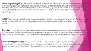 Avoiding ambiguity: The obvious purpose of an instruction manual is to tell the consumer how to use or set
up a certain product, all instruction manuals are ambiguous or fit the description according to the dictionary
definition. Companies who make the product and the manuals to go with them only have one way of putting the
product together therefor you can only interpret it one way which makes all instruction manuals to be accurate
e.g. ambiguous.
Bias: There is no way an instruction manual can possibly be bias, companies can however say that their products
are the best but their instruction manuals wont because the information within them needs to be accurate and
truthful.
Register: On all instruction manuals the companies who make the products tend to use a simple lexis not
because of their audience or demographics but because it makes it easier to follow the instructions because there
clear. Having loads of text could confuse the consumer and they may not be able to follow them as instructed.
Referencing sources: However similar to the young adult careers leaflet, this is telling the consumer their
own information for example it could be an instruction manual to go with a product for example a set of draws so
its that company's or producers own information that has not been taken from anywhere else.
 