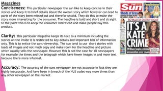 Magazines
Conciseness: This particular newspaper the sun like to keep concise in their
stories and keep it to brief details about the overall story which however can lead to
parts of the story been missed out and therefor untold. They do this to make the
story more interesting for the consumer. The headline is bold and short and straight
to the point this is to keep the consumer interested and make people buy this
product.
Clarity: This particular magazine keeps its text to a minimum including the
stories on the inside it is restricted to key details and important bits of information
only. This is to entice the suns viewership. The sun tend to use short stories with
loads of images and not much copy and make room for the headline and picture
which usually sells the newspaper. However this is not the case for all newspapers
for example the times and the telegraph which have fewer images in and more text
because there more informal.
Accuracy: The accuracy of the suns newspaper are not accurate in fact they are
highly inaccurate. And have been in breach of the NUJ codes way more times than
any other newspaper on the market.
 