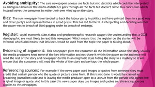Avoiding ambiguity: The suns newspapers always use facts but not statistics which could be interpreted
as ambiguous however the media distributer goes through all the facts but doesn’t come to a conclusion which
instead leaves the consumer to make their own mind up on the story.
Bias: The sun newspaper have tended to back the labour party in politics and have printed them in a good way
and other party's and representatives in a bad press. This has led to the NUJ interjecting and deciding weather
the paper was in breach of libel gagging order to breach of embargo.
Register: social economic class status and geodemographic research support the understanding that a CD2E
demographic are most likely to read this newspaper. Which means that the register on the stories will be
informal which also means that less lexis would be used from the topic the paper is talking about.
Evidencing of argument: This newspaper gives the consumer all the information about the story. Usually
the media producers keep some of the key information and not share it within the paper so the audience will
read the rest of the story and newspaper do this in an enigmatic style hiding the story in a mystery so it will
ensure that the consumers will read the whole of the story and perhaps the whole paper.
Referencing sources: For example if the news paper used images or quotes from someone they must
credit that certain person who the quote or picture came from. If this is not done it would be classed as
breaching journalism code and is leaving the media producer open to a lawsuit from the person who owned the
original image or quote. And in this case this news paper does use images and quotes so referencing sources
applies to this newspaper.
 