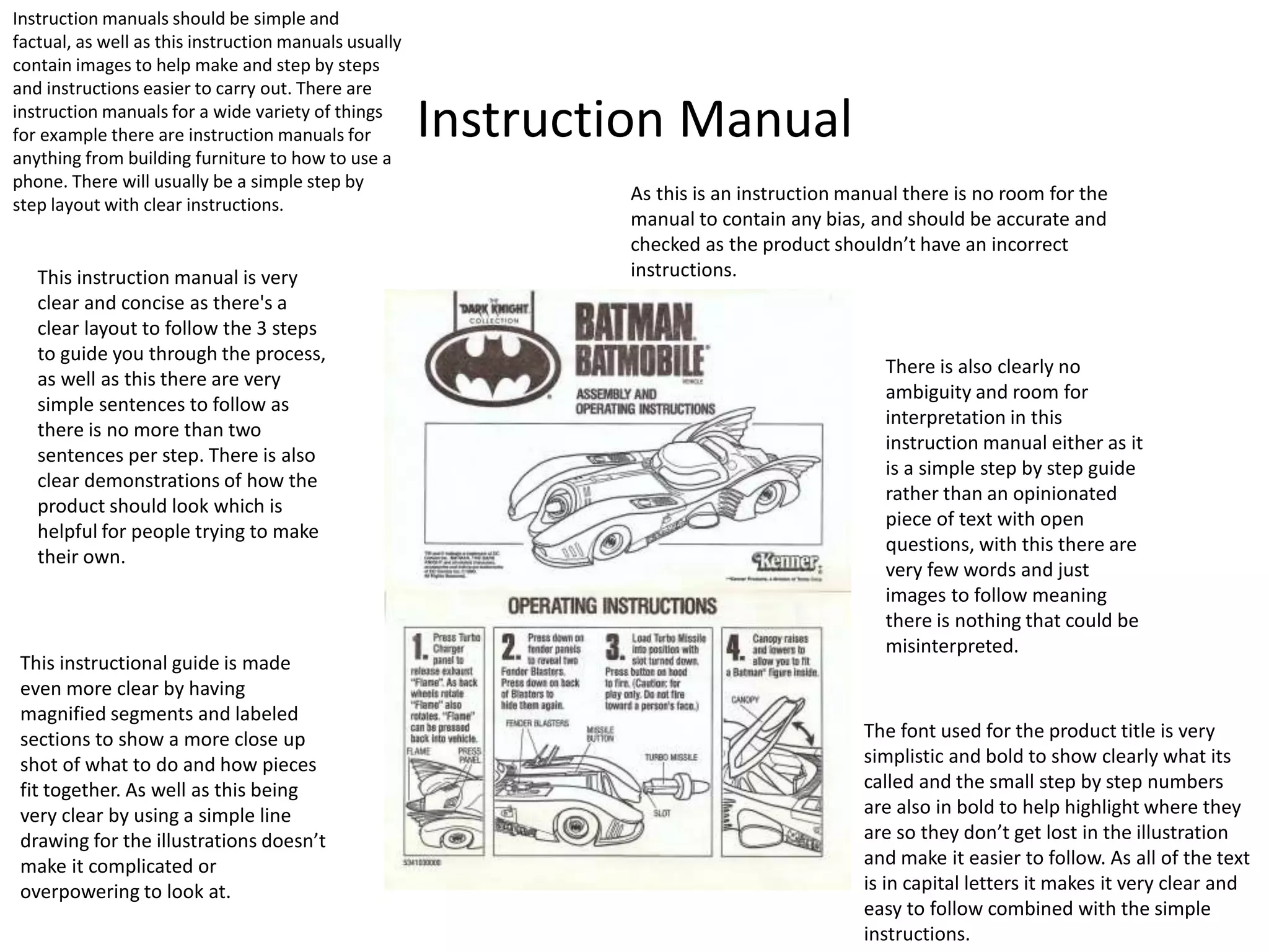 Instruction Manual
Instruction manuals should be simple and
factual, as well as this instruction manuals usually
contain images to help make and step by steps
and instructions easier to carry out. There are
instruction manuals for a wide variety of things
for example there are instruction manuals for
anything from building furniture to how to use a
phone. There will usually be a simple step by
step layout with clear instructions.
This instruction manual is very
clear and concise as there's a
clear layout to follow the 3 steps
to guide you through the process,
as well as this there are very
simple sentences to follow as
there is no more than two
sentences per step. There is also
clear demonstrations of how the
product should look which is
helpful for people trying to make
their own.
As this is an instruction manual there is no room for the
manual to contain any bias, and should be accurate and
checked as the product shouldn’t have an incorrect
instructions.
This instructional guide is made
even more clear by having
magnified segments and labeled
sections to show a more close up
shot of what to do and how pieces
fit together. As well as this being
very clear by using a simple line
drawing for the illustrations doesn’t
make it complicated or
overpowering to look at.
The font used for the product title is very
simplistic and bold to show clearly what its
called and the small step by step numbers
are also in bold to help highlight where they
are so they don’t get lost in the illustration
and make it easier to follow. As all of the text
is in capital letters it makes it very clear and
easy to follow combined with the simple
instructions.
There is also clearly no
ambiguity and room for
interpretation in this
instruction manual either as it
is a simple step by step guide
rather than an opinionated
piece of text with open
questions, with this there are
very few words and just
images to follow meaning
there is nothing that could be
misinterpreted.
 