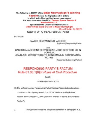 The following is DRAFT of the Major         Nourhaghighi's Winning
                     Factum before the highest court in Ontario
                 in which Major Nourhaghighi won a case against
            the most experience Law Firm, Deacon, Spears, Fedson, &
                                 Montizambert LLP,
                    specialist in the Ontario Condominium Act
               with $1500.00 award of Costs to Major Nourhaghighi
                                                         Court File No: M 32976
                   COURT OF APPEAL FOR ONTARIO
BETWEEN:

                       MAJOR KEYVAN NOURHAGHIGHI
                                                      Applicant (Responding Party)

                                         -and-
CABER MANAGEMENT SERVICES INC. JOHN BEDFORD, JOHN
                       MORIELLI,
LISA BLAIR; METRO TORONTO CONDOMINIUM CORPORATION
                        NO. 935
                                                      Respondents (Moving Parties)



          RESPONDING PARTY’S FACTUM
       Rule 61.03.1(8)of Rules of Civil Procedure
                                        PART I

                               STATEMENT OF FACTS


(2) The self-represented Responding Party (“Applicant”) admits the allegations

     contained in Part II paragraphs 2, 3, 4, 5, 10, 13 of the Moving Parties’

     Factum dated October 17, 2005 (hereafter referred to as the “Respondents’

     Factum”).



2.               The Applicant denies the allegations contained in paragraphs 1, 6,
 