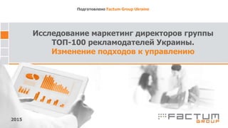 Исследование маркетинг директоров группы
ТОП-100 рекламодателей Украины.
Изменение подходов к управлению
Подготовлено Factum Group Ukraine
2015
 