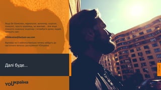 Далі буде…
Якщо Ви бізнесмен, маркетолог, волонтер, соціолог,
психолог, просто українець, не важливо… Але якщо
плануєте соціальну ініціативу і потребуєте думку людей,
напишіть нам:
YOUkraina@factum-ua.com
Відповіді на 5 найпопулярніших питань увійдуть до
наступного випуску дослідження YOUкраїна
 